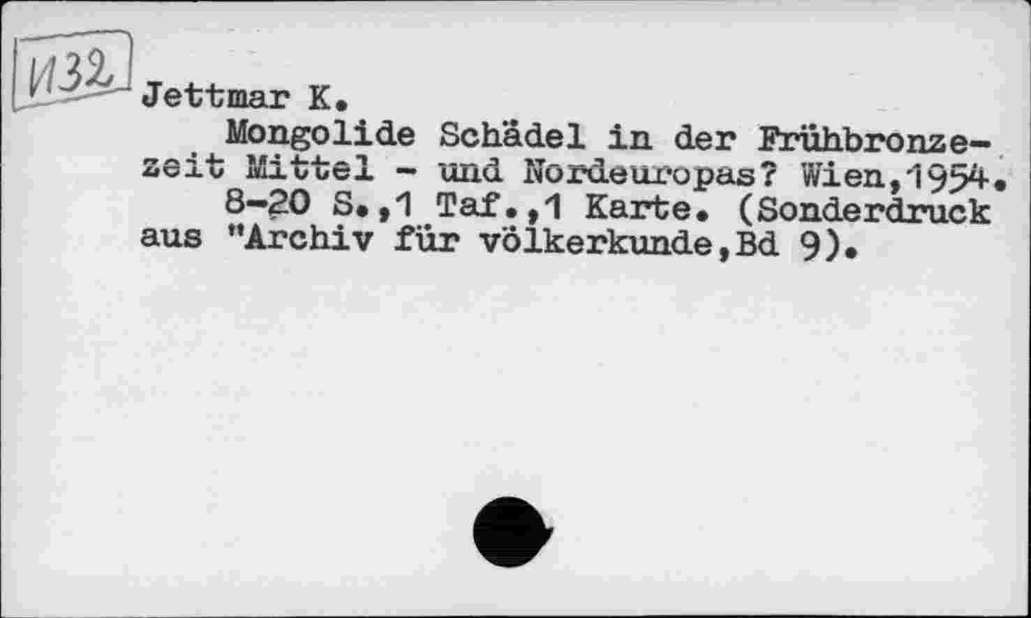 ﻿Jettmar К.
Mongolide Schädel in der Fruhbronze— zeit Mittel — und Nordeuropas? Wien,'195^« 8—20 S. ,1 Taf.,1 Karte. (Sonderdruck aus “Archiv für Völkerkunde,Bd 9).